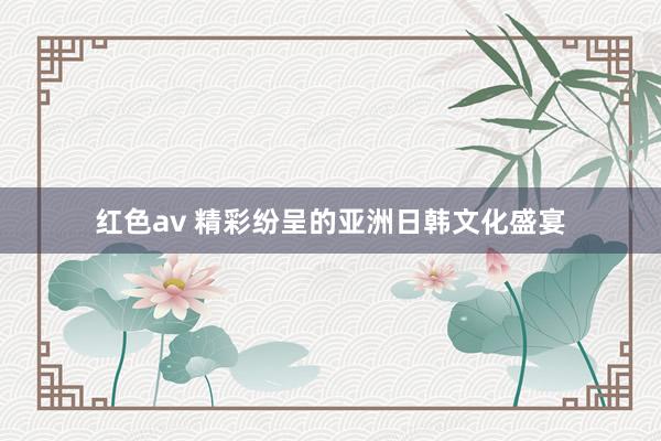 红色av 精彩纷呈的亚洲日韩文化盛宴