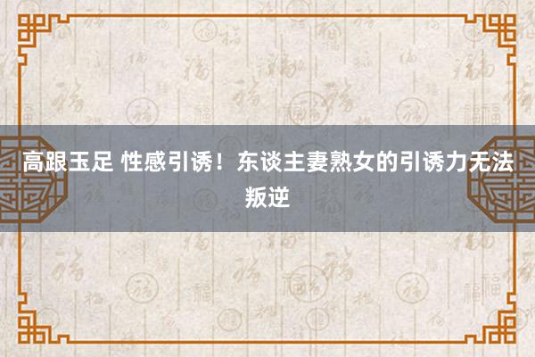 高跟玉足 性感引诱！东谈主妻熟女的引诱力无法叛逆
