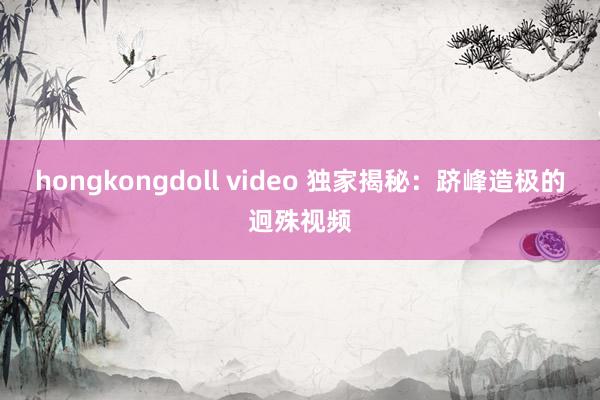 hongkongdoll video 独家揭秘：跻峰造极的迥殊视频