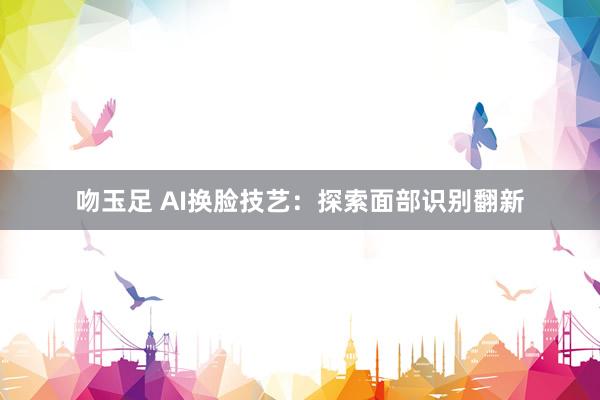 吻玉足 AI换脸技艺：探索面部识别翻新
