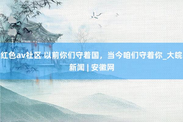 红色av社区 以前你们守着国，当今咱们守着你_大皖新闻 | 安徽网