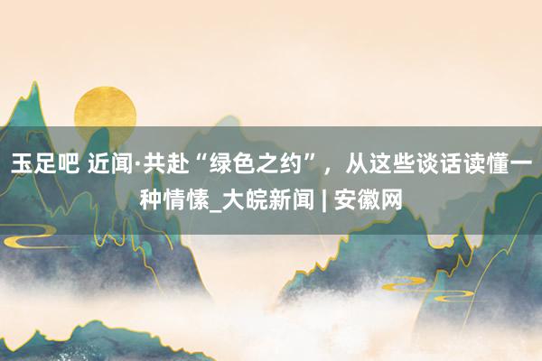 玉足吧 近闻·共赴“绿色之约”,从这些谈话读懂一种情愫_大皖新闻 | 安徽网