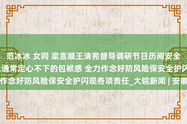 范冰冰 女同 梁言顺王清宪督导调研节日历间安全闪现和救急值班责任 以通常定心不下的包袱感 全力作念好防风险保安全护闪现各项责任_大皖新闻 | 安徽网