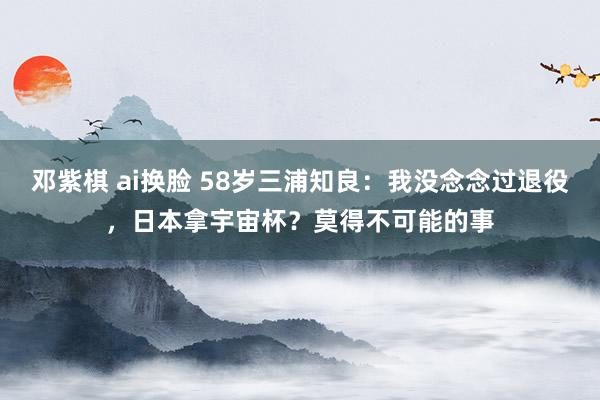 邓紫棋 ai换脸 58岁三浦知良：我没念念过退役，日本拿宇宙杯？莫得不可能的事