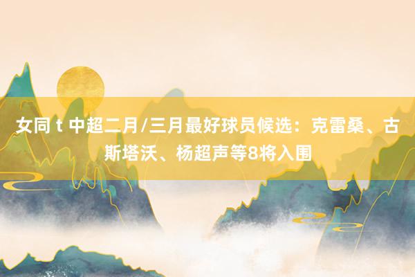 女同 t 中超二月/三月最好球员候选：克雷桑、古斯塔沃、杨超声等8将入围