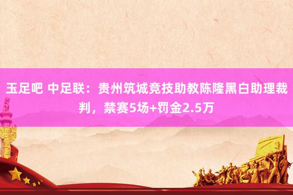 玉足吧 中足联：贵州筑城竞技助教陈隆黑白助理裁判，禁赛5场+罚金2.5万