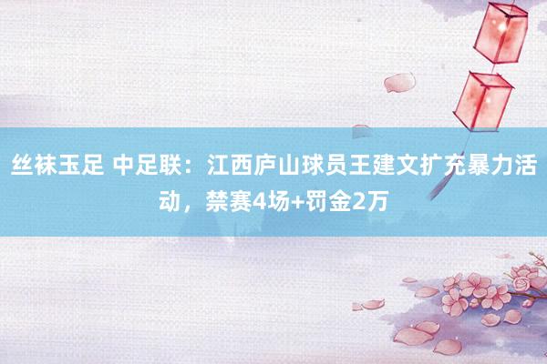 丝袜玉足 中足联：江西庐山球员王建文扩充暴力活动，禁赛4场+罚金2万