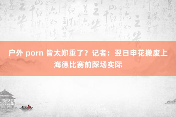 户外 porn 皆太郑重了？记者：翌日申花撤废上海德比赛前踩场实际