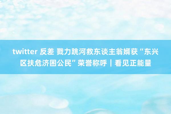 twitter 反差 戮力跳河救东谈主翁婿获“东兴区扶危济困公民”荣誉称呼｜看见正能量