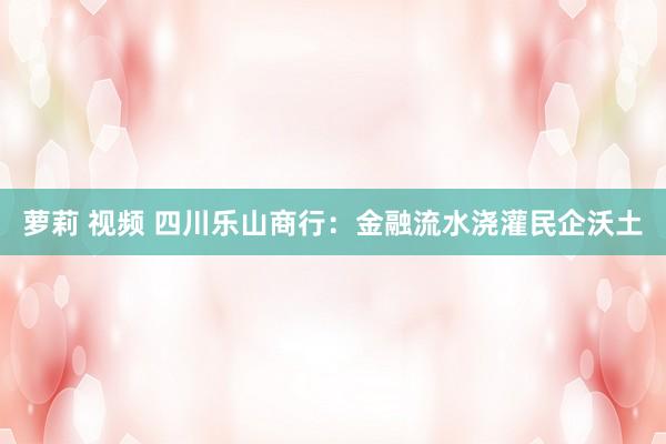 萝莉 视频 四川乐山商行：金融流水浇灌民企沃土