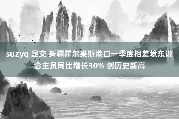 suzyq 足交 新疆霍尔果斯港口一季度相差境东说念主员同比增长30% 创历史新高