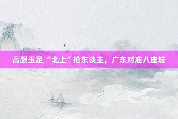 高跟玉足 “北上”抢东谈主，广东对准八座城