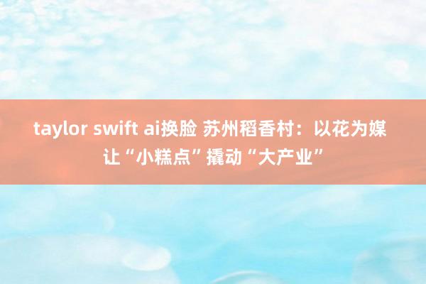 taylor swift ai换脸 苏州稻香村：以花为媒 让“小糕点”撬动“大产业”