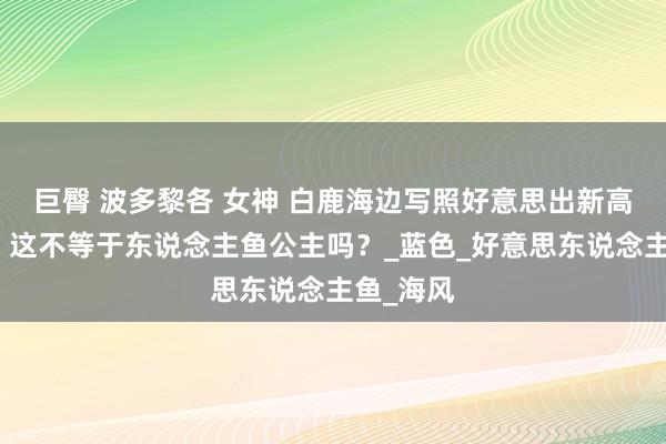 巨臀 波多黎各 女神 白鹿海边写照好意思出新高度网友：这不等于东说念主鱼公主吗？_蓝色_好意思东说念主鱼_海风