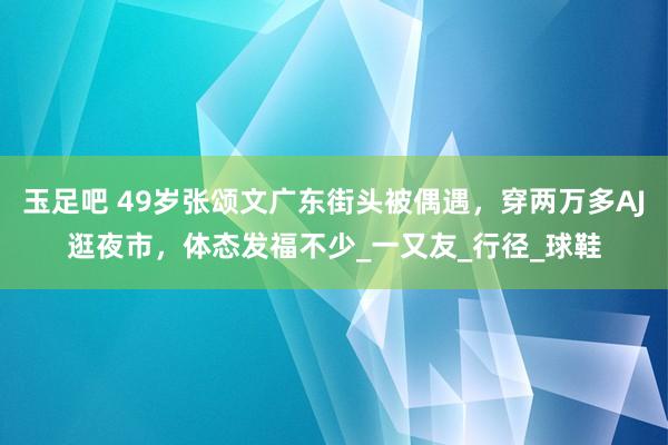 玉足吧 49岁张颂文广东街头被偶遇，穿两万多AJ逛夜市，体态发福不少_一又友_行径_球鞋