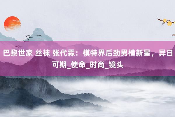 巴黎世家 丝袜 张代霖：模特界后劲男模新星，异日可期_使命_时尚_镜头