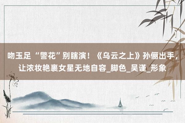 吻玉足 “警花”别瞎演！《乌云之上》孙俪出手，让浓妆艳裹女星无地自容_脚色_吴谨_形象