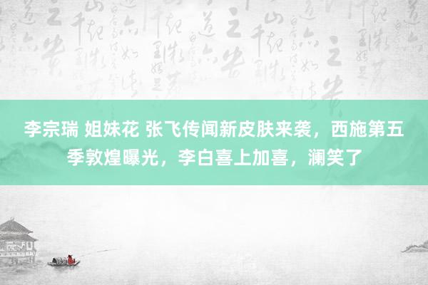 李宗瑞 姐妹花 张飞传闻新皮肤来袭，西施第五季敦煌曝光，李白喜上加喜，澜笑了