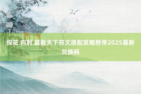 探花 内射 超能天下符文搭配攻略附带2025最新兑换码