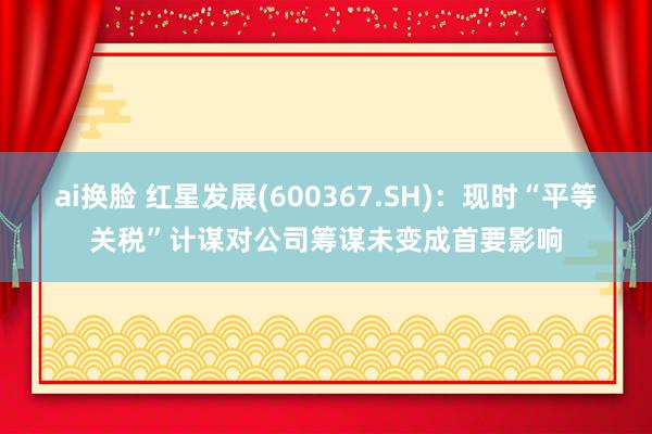 ai换脸 红星发展(600367.SH)：现时“平等关税”计谋对公司筹谋未变成首要影响