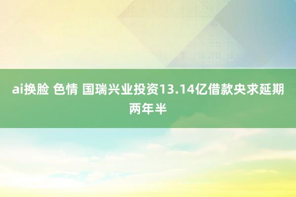 ai换脸 色情 国瑞兴业投资13.14亿借款央求延期两年半