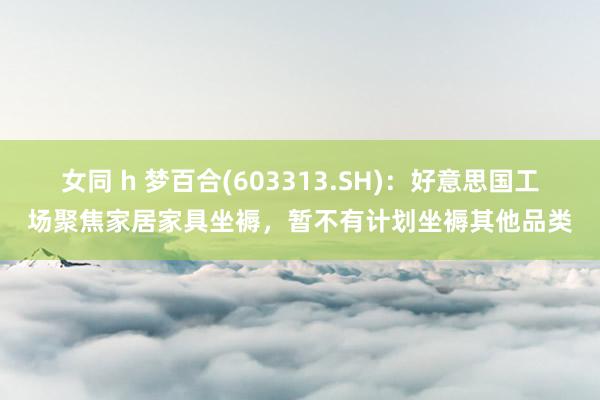女同 h 梦百合(603313.SH)：好意思国工场聚焦家居家具坐褥，暂不有计划坐褥其他品类