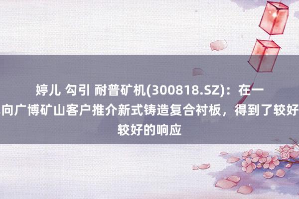 婷儿 勾引 耐普矿机(300818.SZ)：在一季度已向广博矿山客户推介新式铸造复合衬板，得到了较好的响应