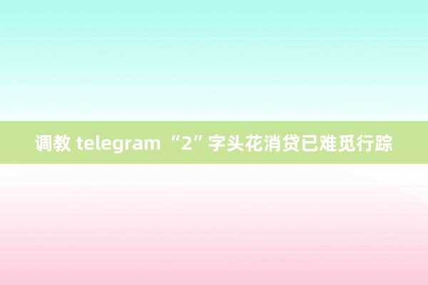 调教 telegram “2”字头花消贷已难觅行踪