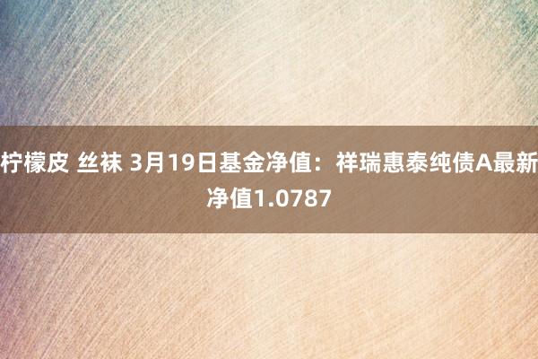 柠檬皮 丝袜 3月19日基金净值：祥瑞惠泰纯债A最新净值1.0787