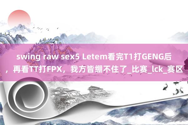swing raw sex5 Letem看完T1打GENG后，再看TT打FPX，我方皆绷不住了_比赛_lck_赛区