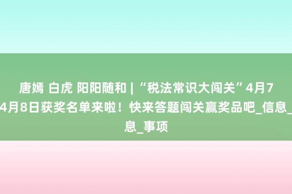 唐嫣 白虎 阳阳随和 | “税法常识大闯关”4月7日和4月8日获奖名单来啦！快来答题闯关赢奖品吧_信息_事项
