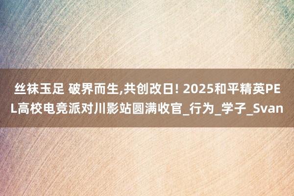 丝袜玉足 破界而生，共创改日! 2025和平精英PEL高校电竞派对川影站圆满收官_行为_学子_Svan