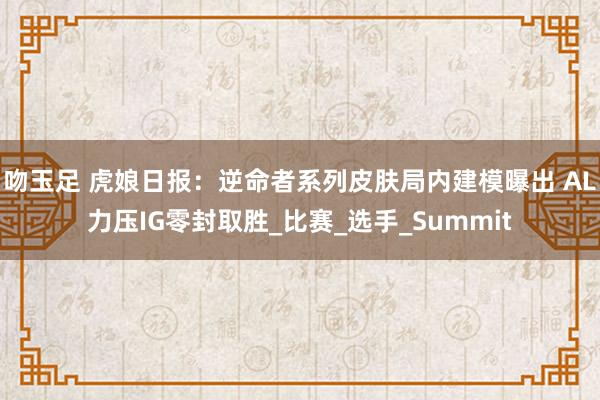 吻玉足 虎娘日报：逆命者系列皮肤局内建模曝出 AL力压IG零封取胜_比赛_选手_Summit