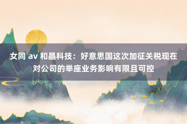 女同 av 和晶科技：好意思国这次加征关税现在对公司的举座业务影响有限且可控
