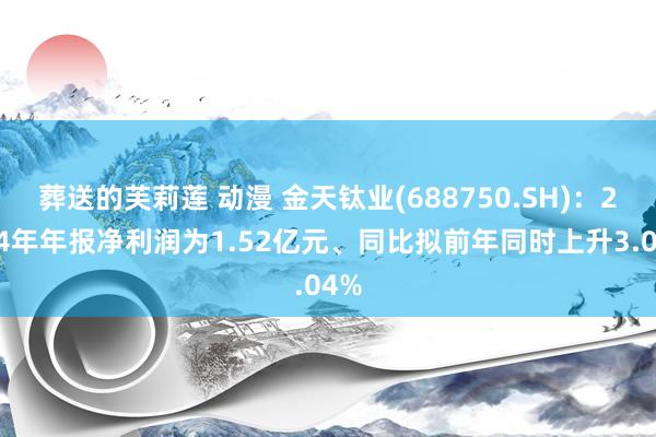 葬送的芙莉莲 动漫 金天钛业(688750.SH)：2024年年报净利润为1.52亿元、同比拟前年同时上升3.04%