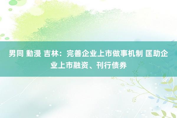男同 動漫 吉林：完善企业上市做事机制 匡助企业上市融资、刊行债券