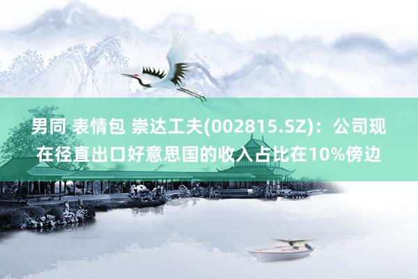 男同 表情包 崇达工夫(002815.SZ)：公司现在径直出口好意思国的收入占比在10%傍边