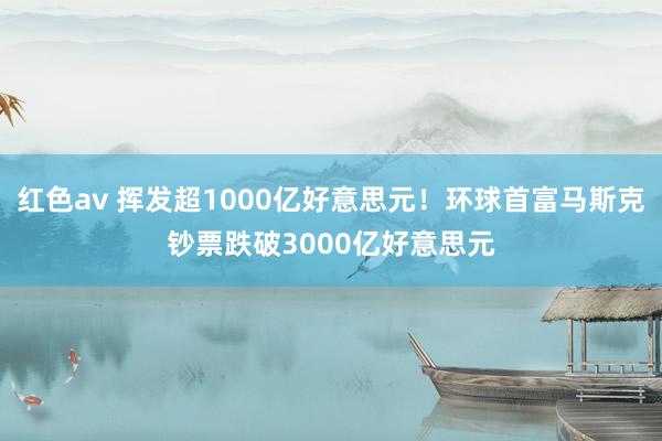 红色av 挥发超1000亿好意思元！环球首富马斯克钞票跌破3000亿好意思元