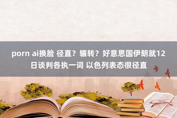 porn ai换脸 径直？辗转？好意思国伊朗就12日谈判各执一词 以色列表态很径直