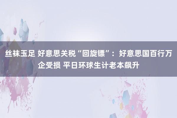 丝袜玉足 好意思关税“回旋镖”：好意思国百行万企受损 平日环球生计老本飙升
