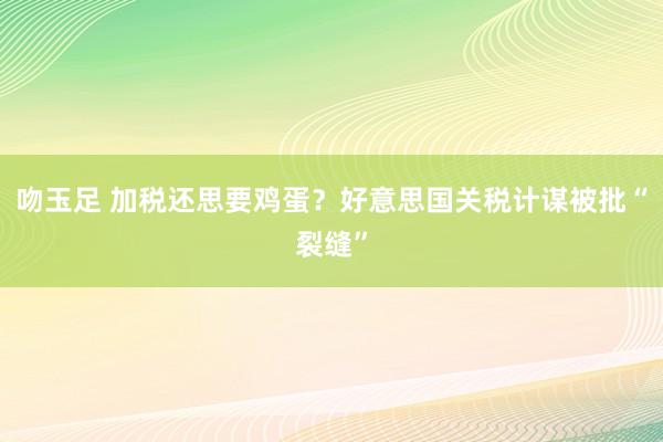 吻玉足 加税还思要鸡蛋？好意思国关税计谋被批“裂缝”