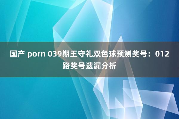 国产 porn 039期王守礼双色球预测奖号：012路奖号遗漏分析