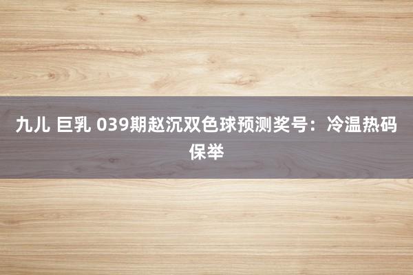 九儿 巨乳 039期赵沉双色球预测奖号：冷温热码保举