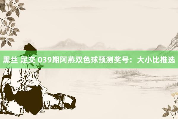 黑丝 足交 039期阿燕双色球预测奖号：大小比推选