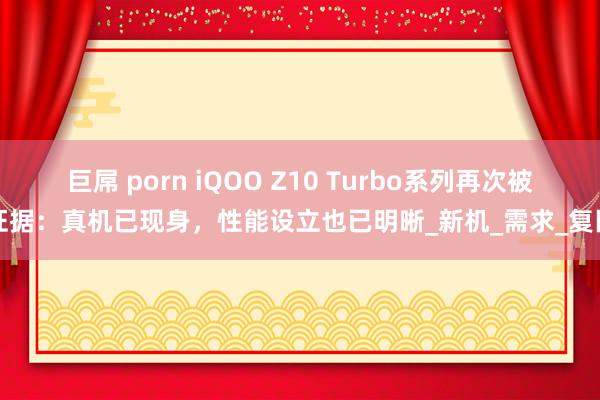 巨屌 porn iQOO Z10 Turbo系列再次被证据：真机已现身，性能设立也已明晰_新机_需求_复旧