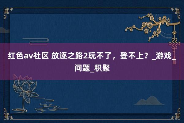 红色av社区 放逐之路2玩不了，登不上？_游戏_问题_积聚