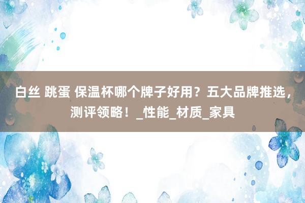 白丝 跳蛋 保温杯哪个牌子好用？五大品牌推选，测评领略！_性能_材质_家具