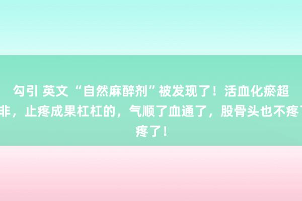 勾引 英文 “自然麻醉剂”被发现了！活血化瘀超是非，止疼成果杠杠的，气顺了血通了，股骨头也不疼了！