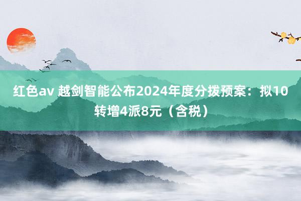 红色av 越剑智能公布2024年度分拨预案：拟10转增4派8元（含税）