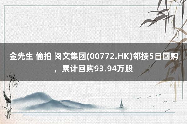 金先生 偷拍 阅文集团(00772.HK)邻接5日回购，累计回购93.94万股